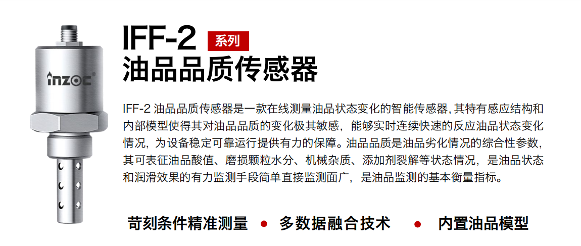 IFF-2油品品質(zhì)傳感器是一款在線測量油品狀態(tài)變化的智能傳感器，其特有感應(yīng)結(jié)構(gòu)和內(nèi)部模型使得其對(duì)油品品質(zhì)的變化極其敏感，能夠?qū)崟r(shí)連續(xù)快速的反應(yīng)油品狀態(tài)變化情況，為設(shè)備穩(wěn)定可靠運(yùn)行提供有力的保障。油品品質(zhì)是油品劣化情況的綜合性參數(shù)，其可表征油品酸值、磨損顆粒水分、機(jī)械雜質(zhì)、添加劑裂解等狀態(tài)情況，是油品狀態(tài)和潤滑效果的有力監(jiān)測手段簡單直接監(jiān)測面廣，是油品監(jiān)測的基本衡量指標(biāo)。 行業(yè)：鋼鐵冶金/石油化工/能源電力/水泥建材/大型機(jī)械/煤炭采礦/地下挖掘等 油品：潤滑油/齒輪油/液壓油/透平油/渦輪機(jī)油等