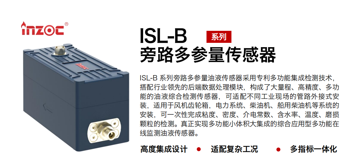 ISL-B 系列旁路多參量油液傳感器采用專利多功能集成檢測技術，搭配行業(yè)領先的后端數(shù)據(jù)處理模塊，構成了大量程、高精度、多功能的油液綜合檢測傳感器，可適配不同工業(yè)現(xiàn)場的管路外接式安裝，適用于風機齒輪箱，電力系統(tǒng)、柴油機、船用柴油機等系統(tǒng)的安裝，可一次性完成粘度、密度、介電常數(shù)、含水率、溫度、磨損顆粒的檢測。真正實現(xiàn)多功能小體積大集成的綜合應用型多功能在線監(jiān)測油液傳感器。 行業(yè)：鋼鐵、石化、盾構、電力、風電、大型設備、OEM 等 油品：齒輪油、液壓油、透平油、柴機油等