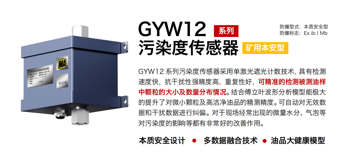 GYW12 系列礦用本安型油液污染度傳感器采用單激光遮光計(jì)數(shù)技術(shù)，具有檢測速度快，抗干擾性強(qiáng)精度高，重復(fù)性好，可精準(zhǔn)的檢測被測油樣中顆粒的大小及數(shù)量分布情況。結(jié)合傅立葉波形分析模型能極大的提升了對微小顆粒及高潔凈油品的精測精度?？勺詣?dòng)對無效數(shù)據(jù)和干擾數(shù)據(jù)進(jìn)行糾偏。對于現(xiàn)場經(jīng)常出現(xiàn)的微量水分、氣泡等對污染度的影響等都有非常好的改善作用。 行業(yè)：轉(zhuǎn)載機(jī)、刮板機(jī)、采煤機(jī)、破碎機(jī)、皮帶機(jī)、盾構(gòu)機(jī)、大型設(shè)備等 油品：液壓油、齒輪油、空壓機(jī)油、燃?xì)鈾C(jī)油等